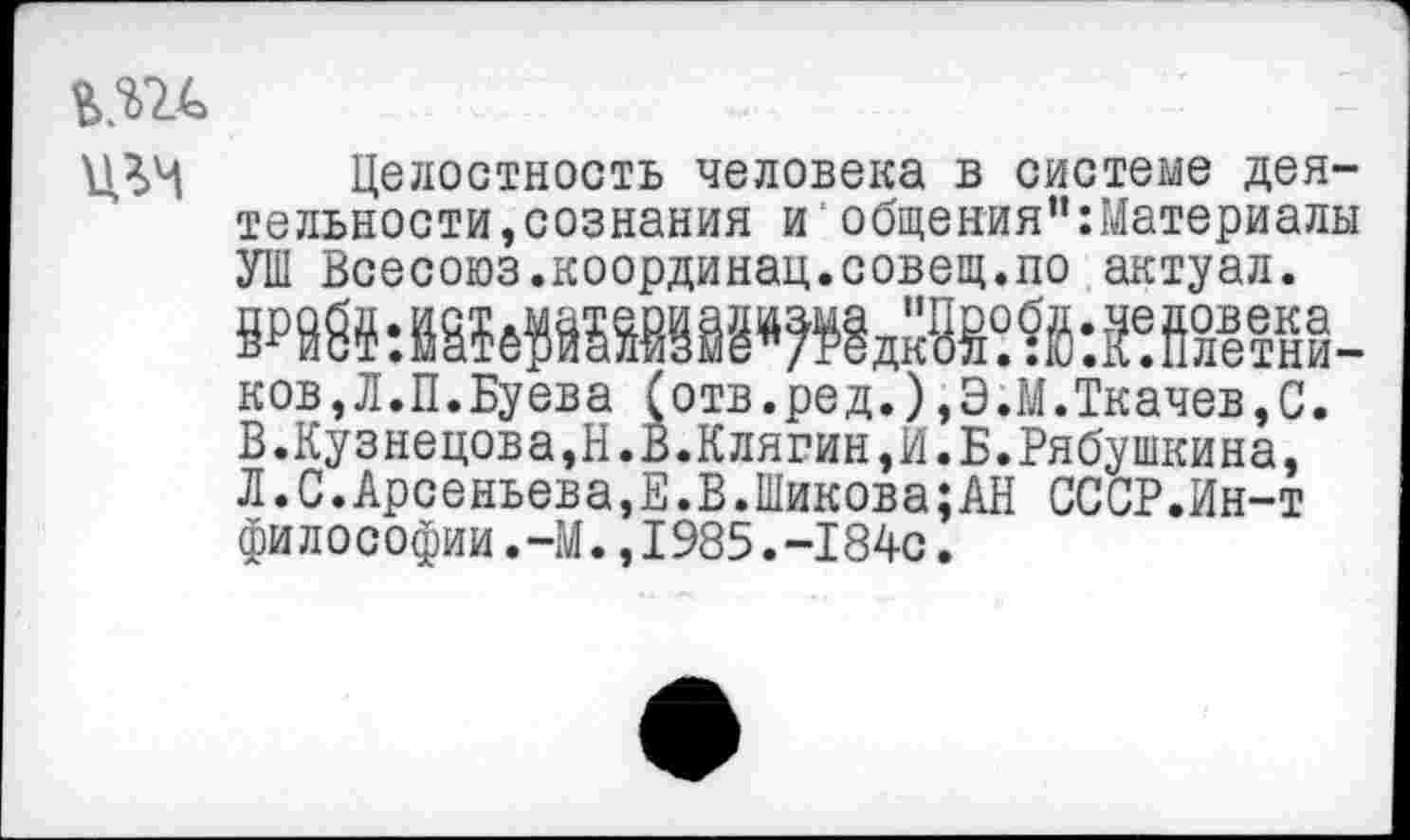 ﻿или
Целостность человека в системе деятельности, сознания и общения”:Материалы УШ Всесоюз.координац.совещ.по актуал.
ков,Л.П.Буева (отв.ред.),Э.М.Ткачев,С. В.Кузнецова,Н.В.Клягин,И.Б.Рябушкина, Л.С.Арсеньева,Е.В.Шикова;АН СССР.Ин-т философии.-М.,1985.-1840.